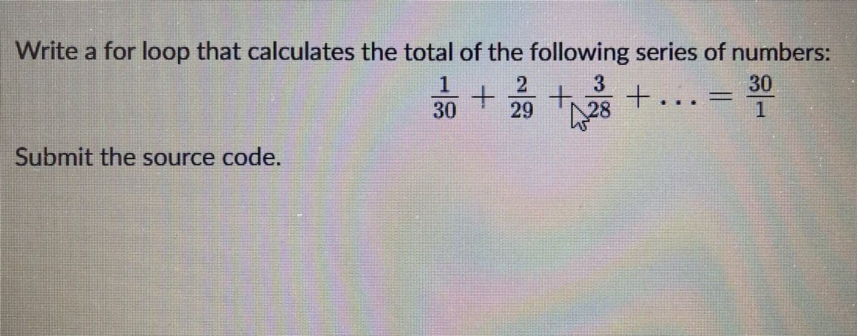 Write a for loop that calculates the total of the following series of numbers:
1
2
3
30
29 +2²8 +
Submit the source code.
+
30
1