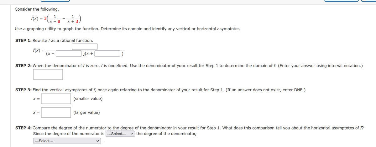 Consider the following.
1
1
F(x) = 3(x = 8 - x + 3)
Use a graphing utility to graph the function. Determine its domain and identify any vertical or horizontal asymptotes.
STEP 1: Rewrite f as a rational function.
f(x)
|)(x +
STEP 2: When the denominator of f is zero, f is undefined. Use the denominator of your result for Step 1 to determine the domain of f. (Enter your answer using interval notation.)
=
STEP 3: Find the vertical asymptotes of f, once again referring to the denominator of your result for Step 1. (If an answer does not exist, enter DNE.)
(smaller value)
X =
X =
(larger value)
STEP 4: Compare the degree of the numerator to the degree of the denominator in your result for Step 1. What does this comparison tell you about the horizontal asymptotes of f?
Since the degree of the numerator is ---Select--- the degree of the denominator,
---Select---