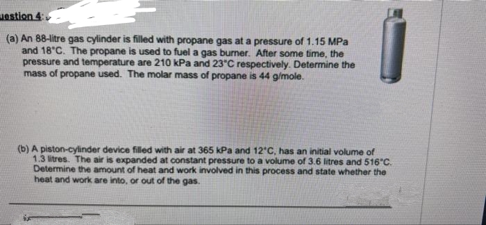 uestion 4:
(a) An 88-litre gas cylinder is filled with propane gas at a pressure of 1.15 MPa
and 18°C. The propane is used to fuel a gas burner. After some time, the
pressure and temperature are 210 kPa and 23°C respectively. Determine the
mass of propane used. The molar mass of propane is 44 g/mole.
(b) A piston-cylinder device filled with air at 365 kPa and 12°C, has an initial volume of
1.3 litres. The air is expanded at constant pressure to a volume of 3.6 litres and 516°C.
Determine the amount of heat and work involved in this process and state whether the
heat and work are into, or out of the gas.