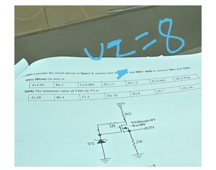VZ=8
and RD-4k0 to sewer Q6a and Qob
E) 1.5
10.042
139.056
D7
Q6) Consider the circuit shown in figure S, assume that V
Q6a) ID(on) (in mA) is:
A) 0.02
B) 2
D) 1.5
C) 0.094
Q6b) The minimum value of VDS (in V) is:
A) 20
B) 4
C) 3
VZ
D) 10
1M
20V
9
RD
VGS(on)-4V
Vr-3V
-03V
2k