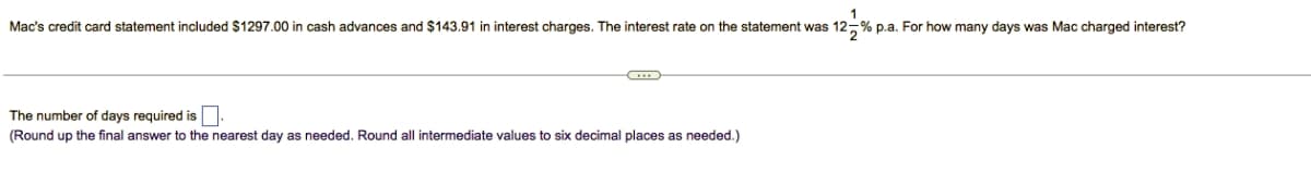 1
Mac's credit card statement included $1297.00 in cash advances and $143.91 in interest charges. The interest rate on the statement was 12% p.a. For how many days was Mac charged interest?
G
The number of days required is.
(Round up the final answer to the nearest day as needed. Round all intermediate values to six decimal places as needed.)