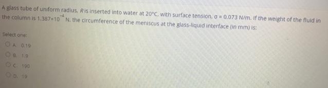 A glass tube of uniform radius, Ris inserted into water at 20°C, with surface tension, o = 0.073 N/m. If the weight of the fluid in
the column is 1.387-10 N. the circumference of the meniscus at the glass-liquid interface (in mm) is:
Select one:
OA 0.19
Oc. 190
O D. 19