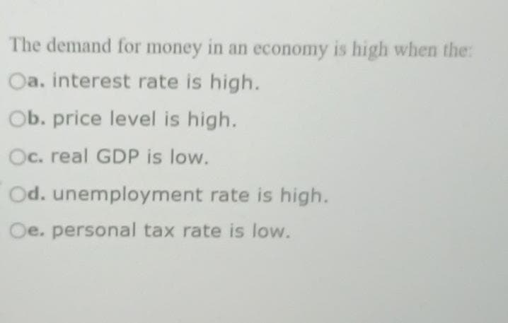 The demand for money in an economy is high when the:
Oa. interest rate is high.
Ob. price level is high.
Oc. real GDP is low.
Od. unemployment rate is high.
Oe. personal tax rate is low.