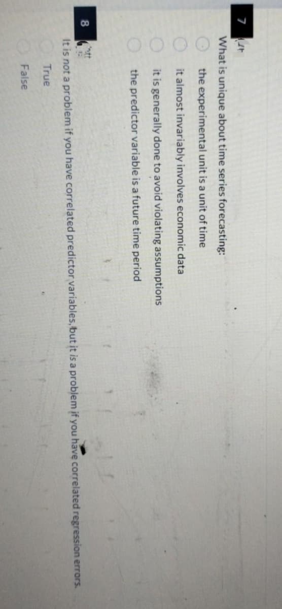 7
8
t
What is unique about time series forecasting:
0000
the experimental unit is a unit of time
it almost invariably involves economic data
it is generally done to avoid violating assumptions
the predictor variable is a future time period
htt
G
It is not a problem if you have correlated predictor variables, but it is a problem if you have correlated regression errors.
True
False