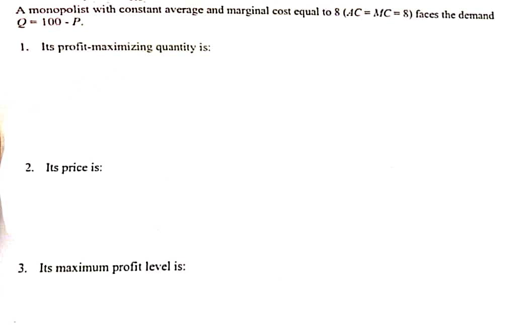 A monopolist with constant average and marginal cost equal to 8 (AC = MC = 8) faces the demand
Q = 100 - P.
1. Its profit-maximizing quantity is:
2. Its price is:
3. Its maximum profit level is: