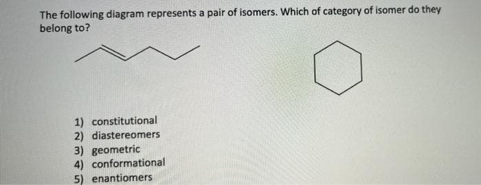 The following diagram represents a pair of isomers. Which of category of isomer do they
belong to?
1) constitutional
2) diastereomers
3) geometric
4) conformational
5) enantiomers