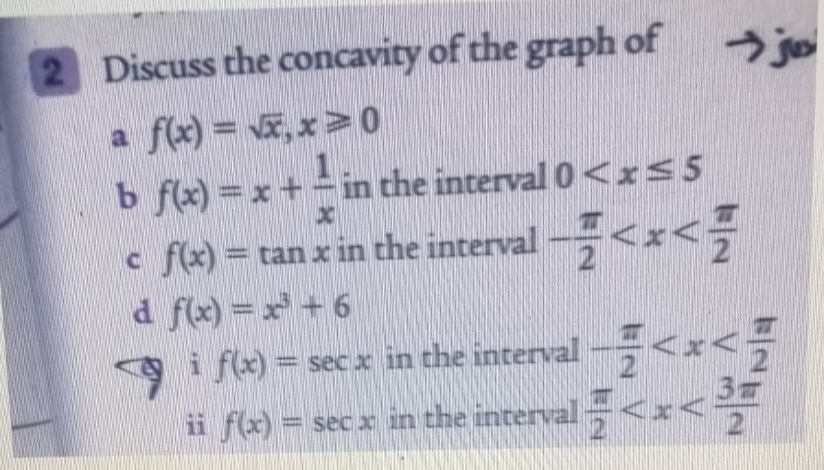 2 Discuss the concavity of the graph of
a f(x) = vx, x > 0
b f(x) = x + in the interval 0<x<5
c f(x) = tan x in the interval –,<x<
d f(x) = x + 6
i f(x) = sec x in the interval --<x<-
ii f(x) = sec x in the interval <x<
%3D
3
%3D
