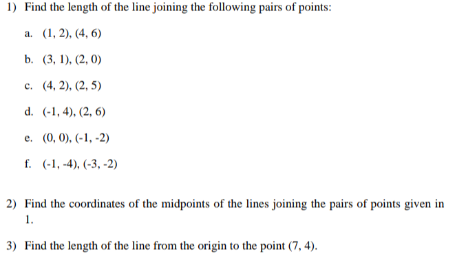 1) Find the length of the line joining the following pairs of points:
a. (1, 2), (4, 6)
b. (3, 1), (2, 0)
c. (4,2), (2, 5)
d. (-1,4), (2, 6)
e.
(0, 0), (-1, -2)
f. (-1,-4), (-3, -2)
2) Find the coordinates of the midpoints of the lines joining the pairs of points given in
1.
3) Find the length of the line from the origin to the point (7,4).