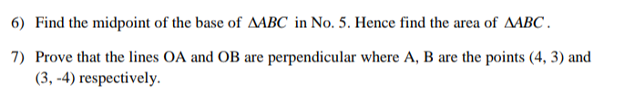 6) Find the midpoint of the base of AABC in No. 5. Hence find the area of AABC.
7) Prove that the lines OA and OB are perpendicular where A, B are the points (4, 3) and
(3,-4) respectively.