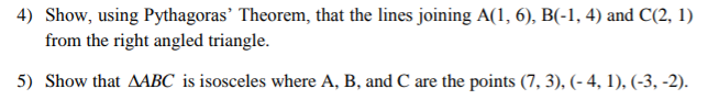 4) Show, using Pythagoras' Theorem, that the lines joining A(1, 6), B(-1, 4) and C(2, 1)
from the right angled triangle.
5) Show that AABC is isosceles where A, B, and C are the points (7,3), (-4, 1), (-3, -2).