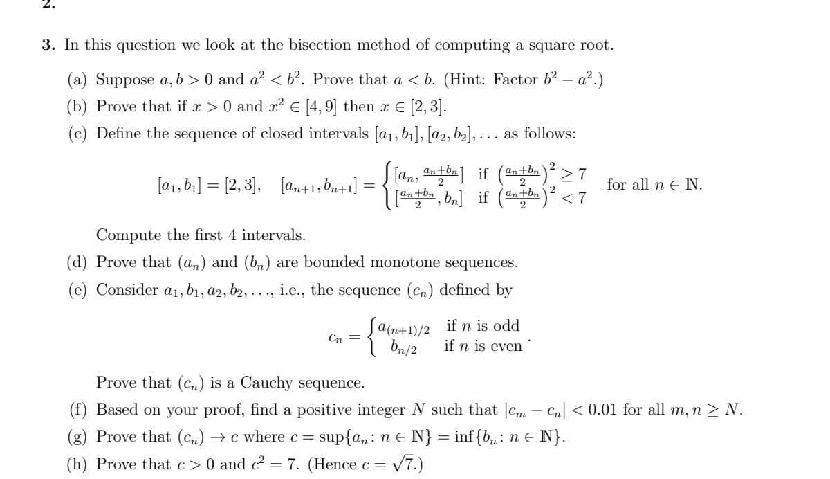 3. In this question we look at the bisection method of computing a square root.
(a) Suppose a, b > 0 and a? < b². Prove that a < b. (Hint: Factor b2 – a2.)
(b) Prove that if x > 0 and x² E [4, 9] then xE [2,3].
(c) Define the sequence of closed intervals [a1, b1], [a2, b2], . .. as follows:
S [an, an tbn] if (antbn)² > 7
, bn] if ()
2
[a1, b1] = [2, 3],
[an+1, bn+1]
for all n e N.
2
[an+bn
´an+bn
< 7
Compute the first 4 intervals.
(d) Prove that (an) and (b,n) are bounded monotone sequences.
(e) Consider a1, b1, a2, b2, . . ., i.e., the sequence (Cn) defined by
Ja(n+1)/2 if n is odd
Cn =
bn/2
if n is even
Prove that (cn) is a Cauchy sequence.
(f) Based on your proof, find a positive integer N such that |Cm – Cn| < 0.01 for all m, n > N.
(g) Prove that (Cn) → c where c= sup{a: n e N} = inf{b, : n E N}.
(h) Prove that c> 0 and c? = 7. (Hence c =
V7.)
