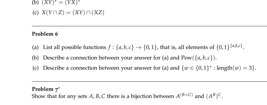 (b) (XY)* = (YX)*
(c) X(YnZ) = (XY)n (XZ)
Problem 6
(a) List all possible functions f : {a,b,c} → {0,1}, that is, all elements of {0,1}{a,b.c}.
(b) Describe a connection between your answer for (a) and Pow({a,b,c}).
(c) Describe a connection between your answer for (a) and {w E {0,1}* : length(w) = 3}.
Problem 7*
Show that for any sets A, B,C there is a bijection between A(BxC) and (AB)C.
