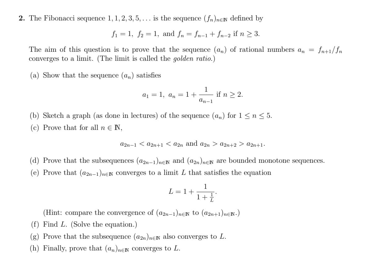 2. The Fibonacci sequence 1,1, 2, 3, 5, ... is the sequence (fn)nƐN defined by
fi = 1, f2 = 1, and fn = fn-1 + fn-2 if n > 3.
The aim of this question is to prove that the sequence (an) of rational numbers an
converges to a limit. (The limit is called the golden ratio.)
fn+1/fn
(a) Show that the sequence (an) satisfies
1
if n > 2.
a1 = 1, an =1+
An-1
(b) Sketch a graph (as done in lectures) of the sequence (an) for 1<n< 5.
(c) Prove that for all n E N,
a2n-1 < a2n+1 < a2n and a2n > a2n+2 > a2n+1•
(d) Prove that the subsequences (a2n-1)nEN and (a2n)nEN are bounded monotone sequences.
(e) Prove that (a2n-1)neN Converges to a limit L that satisfies the equation
1
L = 1+
1++
(Hint: compare the convergence of (a2n-1)nEN to (a2n+1)nƐN.)
(f) Find L. (Solve the equation.)
(g) Prove that the subsequence (a2n)nɛN also converges to L.
(h) Finally, prove that (an)nEN Converges to L.
