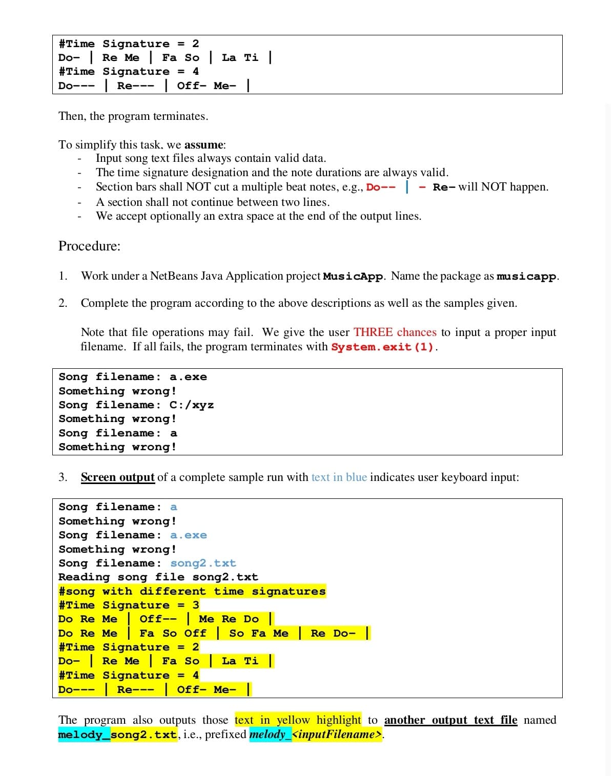 #Time Signature
Do- Re Me Fa So La Ti
#Time Signature =
= 2
4
Do---
| Re---
| Off- Me-
Then, the program terminates.
To simplify this task, we assume:
Input song text files always contain valid data.
The time signature designation and the note durations are always valid.
Section bars shall NOT cut a multiple beat notes, e.g., Do--
A section shall not continue between two lines.
We accept optionally an extra space at the end of the output lines.
Re- will NOT happen.
Procedure:
1.
Work under a NetBeans Java Application project MusicApp. Name the package as musicapp.
2. Complete the program according to the above descriptions as well as the samples given.
Note that file operations may fail. We give the user THREE chances to input a proper input
filename. If all fails, the program terminates with System. exit (1).
Song filename: a.exe
Something wrong!
Song filename: C:/xyz
Something wrong!
Song filename:
Something wrong!
a
3.
Screen output of a complete sample run with text in blue indicates user keyboard input:
Song filename: a
Something wrong!
Song filename: a.exe
Something wrong!
Song filename: song2.txt
Reading song file song2.txt
#song with different time signatures
#Time Signature = 3
Do Re Me
Do Re Me
#Time Signature = 2
Do- Re Me Fa So | La Ti
#Time Signature = 4
Off-- Me Re Do ||
Fa So Off | So Fa Me | Re Do- |
Do---
| Re---
| Off- Me- |
The program also outputs those text in yellow highlight to another output text file named
melody_song2.txt,i.e., prefixed melody_<inputFilename>.
