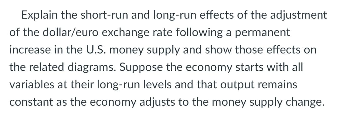 Explain the short-run and long-run effects of the adjustment
of the dollar/euro exchange rate following a permanent
increase in the U.S. money supply and show those effects on
the related diagrams. Suppose the economy starts with all
variables at their long-run levels and that output remains
constant as the economy adjusts to the money supply change.
