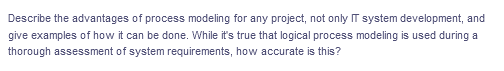 Describe the advantages of process modeling for any project, not only IT system development, and
give examples of how it can be done. While it's true that logical process modeling is used during a
thorough assessment of system requirements, how accurate is this?
