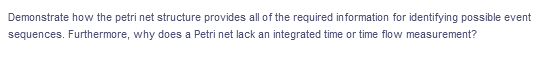 Demonstrate how the petri net structure provides all of the required information for identifying possible event
sequences. Furthermore, why does a Petri net lack an integrated time or time flow measurement?
