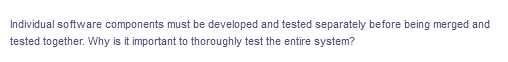 Individual software components must be developed and tested separately before being merged and
tested together. Why is it important to thoroughly test the entire system?
