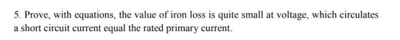 5. Prove, with equations, the value of iron loss is quite small at voltage, which circulates
a short circuit current equal the rated primary current.
