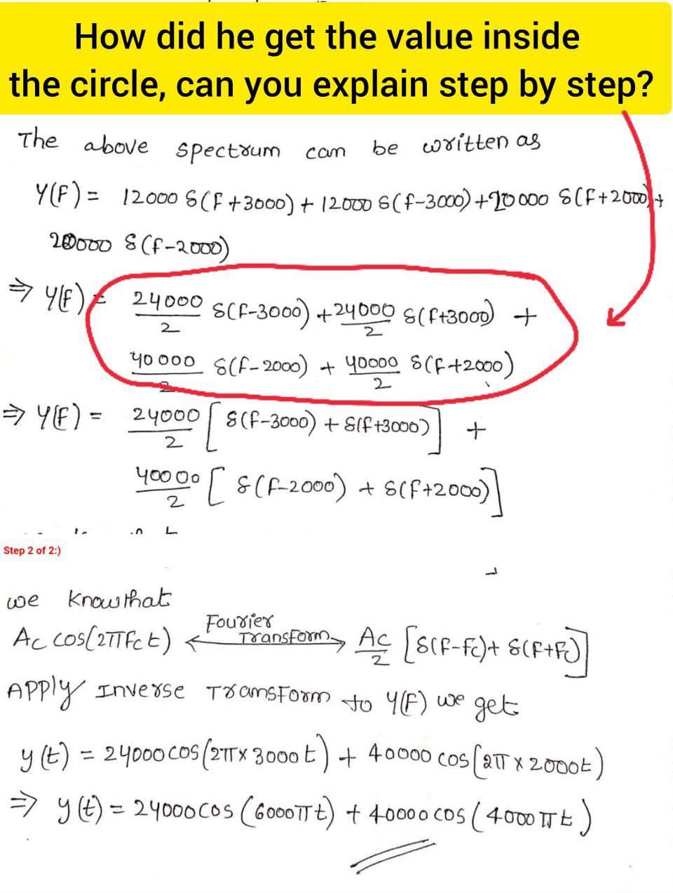 How did he get the value inside
the circle, can you explain step by step?
The above spectoum
be written as
cam
Y(F) =
12000 S(F+3000) + 12000 S(f-3000)+20000 S(CF+200+
20000 8(f-200)
24000 SCF-3000) +24000 S(f+300D) +
2.
y0000 S(f-2000) + yoo00 S(f+2000)
2.
マ YE) -
24000 S(F-3000) + SIf+300)
%3D
2
y0000 S(F-2000) + S(F+2000)
2
Step 2 of 2:)
we
know that
Ac cos(27Tfct) <
Fourier
TransFom Ac SCF-fc)+ S(F+F)|
APply Inve8se TOamsForm to Y(F) we
get
y (t) = 24000cos (21TX 3000 E) + 40000 COS 2T x 2000t
%3D
=) yE) = 2400ocos (G000TTE) + 40000 Cos (400 TE)
