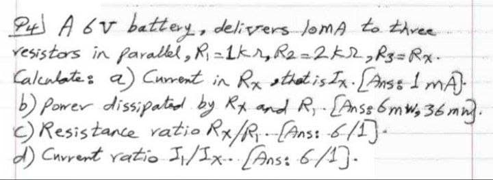 Pt A 6v battey, delivrers loMA to thvee
resistors in faralkl, R, =1kr,R2 =2K2,R3=Rx-
Calcalate: a) Current in
b) Power dissipatiod by Rx and R,-[Anss 6mw, 36mn.
c) Resistance ratio Rx/R--(Ans: 6/)-
d) Current ratio Ii/Ix. Anst 6/4).
Rx stheatis Ix Anss 1 mÁ)
