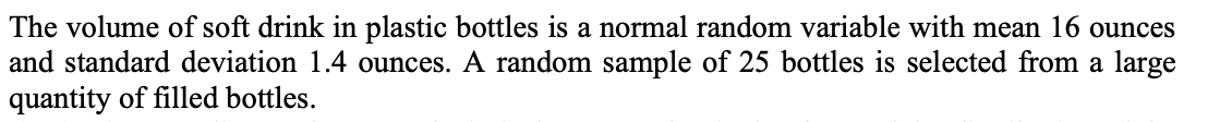 The volume of soft drink in plastic bottles is a normal random variable with mean 16 ounces
and standard deviation 1.4 ounces. A random sample of 25 bottles is selected from a large
quantity of filled bottles.
