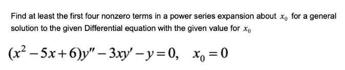 **Problem Statement:**
Find at least the first four nonzero terms in a power series expansion about \( x_0 \) for a general solution to the given Differential equation with the given value for \( x_0 \).

Given Differential Equation:
\[ (x^2 - 5x + 6)y'' - 3xy' - y = 0, \quad x_0 = 0 \]

**Steps to Solve:**

1. **Identify the Ordinary Point:**
   \[ x_0 = 0 \]

2. **Formulate the Power Series Solution:**
   Assume a solution of the form:
   \[ y = \sum_{n=0}^{\infty} a_n x^n \]

3. **Find the Derivatives:**
   \[ y' = \sum_{n=1}^{\infty} n a_n x^{n-1} \]
   \[ y'' = \sum_{n=2}^{\infty} n(n-1) a_n x^{n-2} \]

4. **Insert into the Differential Equation:**
   Substitute \( y, y', \) and \( y'' \) into the differential equation, and group the coefficients of like powers of \( x \) to find a recurrence relation for the coefficients \( a_n \).

5. **Determine the Coefficients:**
   Solve for the coefficients \( a_n \) to get the first four nonzero terms.

**Example Detailed Calculation (Not provided as image transcription):**

- Substitute the power series into the differential equation.
- Match coefficients for different powers of \( x \).
- Extract the first few coefficients such as \( a_0, a_1, a_2, \), etc.

You will end up with a power series of the form:
\[ y = a_0 + a_1 x + a_2 x^2 + a_3 x^3 + \dots \]

Where the coefficients \( a_0, a_1, a_2, \), etc. are determined through the process.

**Note:**
For a complete and specific solution, refer to solving ordinary differential equations using power series methods, focusing on finding the coefficients \( a_n \) sequentially. This will guide in identifying the first four nonzero terms in the power series.

This step-by-step approach provides students with a clear understanding of how to tackle similar problems