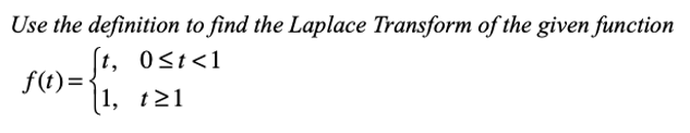 ### Example Problem: Laplace Transform Using Definition

**Problem Statement:**

Use the definition to find the Laplace Transform of the given function

\[f(t) = 
    \begin{cases} 
      t, & 0 \le t < 1 \\
      1, & t \ge 1 
    \end{cases}
\]

**Solution Outline:**

To solve this problem, you will: 
1. Apply the definition of the Laplace Transform.
2. Integrate the function piecewise according to its definition over the different intervals.

**Step-by-Step Solution:**

1. **Definition of Laplace Transform:**

   The Laplace Transform of a function \( f(t) \), denoted as \( \mathcal{L}\{f(t)\} \) or \( F(s) \), is given by:
   
   \[
   \mathcal{L}\{f(t)\} = \int_{0}^{\infty} e^{-st} f(t) \, dt
   \]

2. **Piecewise Integration:**

   For the given function \( f(t) \), we break the integral into two parts corresponding to the intervals of the piecewise function.

   \[
   \mathcal{L}\{f(t)\} = \int_{0}^{\infty} e^{-st} f(t) \, dt = \int_{0}^{1} e^{-st} t \, dt + \int_{1}^{\infty} e^{-st} \cdot 1 \, dt
   \]

3. **Evaluate Each Integral:**

   - **First Integral:**
     \[
     \int_{0}^{1} e^{-st} t \, dt 
     \]

     Use integration by parts:
     Let \( u = t \) and \( dv = e^{-st} dt \).
     Then, \( du = dt \) and \( v = -\frac{1}{s} e^{-st} \).

     Thus,
     \[
     \int_{0}^{1} t e^{-st} \, dt = \left. -\frac{t}{s} e^{-st} \right|_{0}^{1} + \int_{0}^{1} \frac{1}{s} e^{-st} \, dt
     \]
     \[
     = \left( -