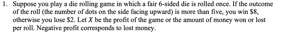 1. Suppose you play a die rolling game in which a fair 6-sided die is rolled once. If the outcome
of the roll (the number of dots on the side facing upward) is more than five, you win $8,
otherwise
you
lose $2. Let X be the profit of the game or the amount of money won or lost
per roll. Negative profit corresponds to lost money.
