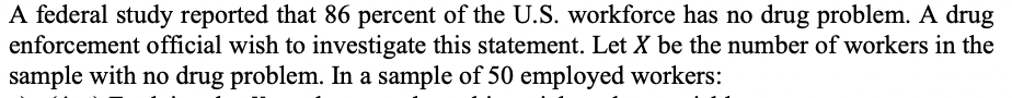 A federal study reported that 86 percent of the U.S. workforce has no drug problem. A drug
enforcement official wish to investigate this statement. Let X be the number of workers in the
sample with no drug problem. In a sample of 50 employed workers:
