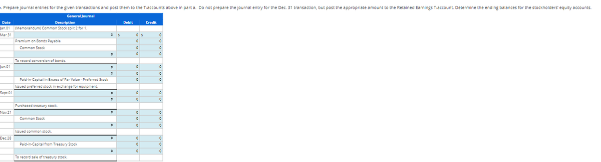 . Prepare journal entries for the given transactions and post them to the T-accounts above in part a. Do not prepare the journal entry for the Dec. 31 transaction, but post the appropriate amount to the Retained Earnings T-account. Determine the ending balances for the stockholders' equity accounts.
General Journal
Date
Description
Jan.01 (Memorandum) Common Stock split 2 for 1.
Mar.31
Jun.01
Sept.01
Nov.21
Dec 28
Premium on Bonds Payable
Common Stock
To record conversion of bonds.
Paid-in-Capital in Excess of Par Value - Preferred Stock
Issued preferred stock in exchange for equipment.
Purchased treasury stock.
Common Stock
Issued common stock.
Paid-in-Capital from Treasury Stock
To record sale of treasury stock.
#
+
+
+
+
+
+
+
$
Debit
OS
0
0
0
0
0
0
0
0
0
0
0
0
0
0
Credit
0
0
0
0
0
0
0
0
0
0
0
0
0
0