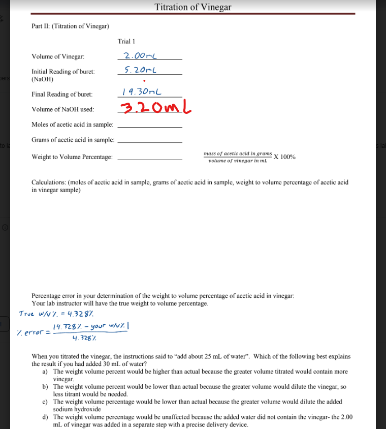 pers
to
Part II: (Titration of Vinegar)
Volume of Vinegar:
Initial Reading of buret:
(NaOH)
Final Reading of buret:
Volume of NaOH used:
Moles of acetic acid in sample:
Grams of acetic acid in sample:
Weight to Volume Percentage:
Trial 1
Titration of Vinegar
2.00mL
5.20ml
19.30mL
3.20mL
mass of acetic acid in grams X 100%
volume of vinegar in ml
Calculations: (moles of acetic acid in sample, grams of acetic acid in sample, weight to volume percentage of acetic acid
in vinegar sample)
14.328% - your w/V%. |
4.328%
Percentage error in your determination of the weight to volume percentage of acetic acid in vinegar:
Your lab instructor will have the true weight to volume percentage.
True w/V%. = 4.328%
% error =
When you titrated the vinegar, the instructions said to "add about 25 mL of water". Which of the following best explains
the result if you had added 30 mL of water?
a) The weight volume percent would be higher than actual because the greater volume titrated would contain more
vinegar.
b) The weight volume percent would be lower than actual because the greater volume would dilute the vinegar, so
less titrant would be needed.
c) The weight volume percentage would be lower than actual because the greater volume would dilute the added
sodium hydroxide
d) The weight volume percentage would be unaffected because the added water did not contain the vinegar- the 2.00
mL of vinegar was added in a separate step with a precise delivery device.
s lai