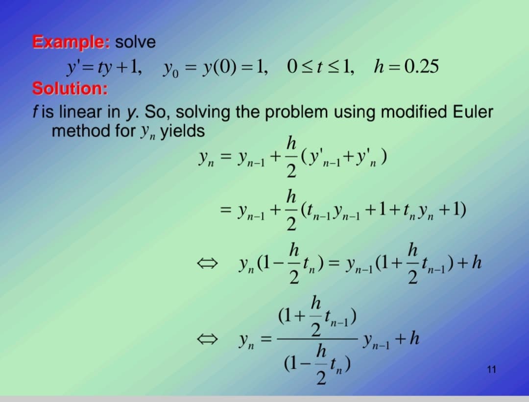 Example: solve
y'=ty+1, yo = y(0) = 1, 0<t<1, h=0.25
Solution:
fis linear in y. So, solving the problem using modified Euler
method for y, yields
h
Yn = Yn-1 +(y'n-i+y',)
п-1
h
= yn-1 + (t,-1Yn-1+1+t„y„+1)
2
ə Y„(1--t,) = y,„-1(1+÷t,1)+h
h
(1+ t,-1).
Yn =-
h
Yn-1 + h
(1 -
11
