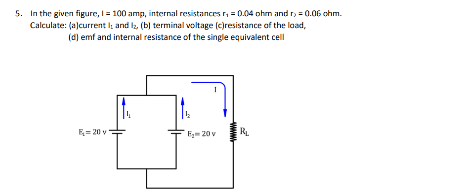 5. In the given figure, I = 100 amp, internal resistances rį = 0.04 ohm and r2 = 0.06 ohm.
Calculate: (a)current lı and l2, (b) terminal voltage (c)resistance of the load,
(d) emf and internal resistance of the single equivalent cell
E = 20 v
E2= 20 v
RL.
