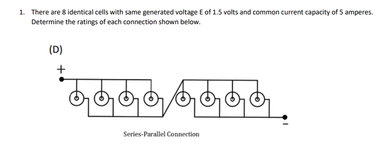 1. There are 8 identical cells with same generated voltage E of 1.5 volts and common current capacity of 5 amperes.
Determine the ratings of each connection shown below.
(D)
+
Series-Parallel Connection
