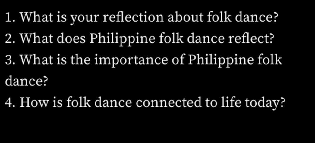 1. What is your reflection about folk dance?
2. What does Philippine folk dance reflect?
3. What is the importance of Philippine folk
dance?
4. How is folk dance connected to life today?
