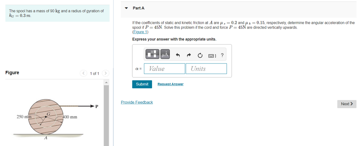 The spool has a mass of 90 kg and a radius of gyration of
kg = 0.3 m.
Figure
250 mm
-400 mm
1 of 1
Part A
If the coefficients of static and kinetic friction at A are μ = 0.2 and k = 0.15, respectively, determine the angular acceleration of the
spool if P = 45N. Solve this problem if the cord and force P = 45N are directed vertically upwards.
(Figure 1)
Express your answer with the appropriate units.
α =
Submit
Value
Provide Feedback
Request Answer
Units
?
Next >