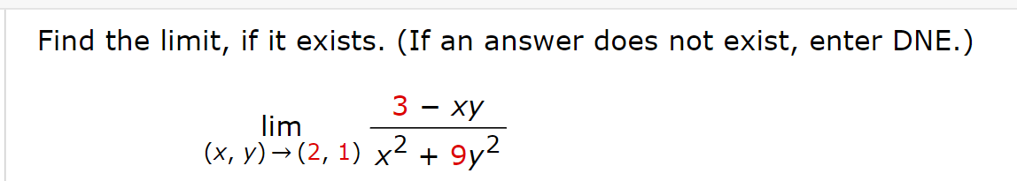 ### Evaluating Limits in Multivariable Calculus

---

**Problem Statement:**

Find the limit, if it exists. (If an answer does not exist, enter DNE.)

\[
\lim_{{(x, y) \to (2, 1)}} \frac{3 - xy}{x^2 + 9y^2}
\]

---

In this problem, you are required to determine the limit of the given function as the point \((x, y)\) approaches \((2, 1)\).

When evaluating limits in multivariable calculus, it is essential to check the behavior of the function along different paths approaching the given point. If the limit depends on the path taken to approach the point, the limit does not exist.

---

### Step-by-Step Solution:

1. **Substitute the Coordinates:**
   Substitute \(x = 2\) and \(y = 1\) directly into the function to see if it yields a determination or an indeterminate form.
   
   \[
   \frac{3 - (2 \cdot 1)}{2^2 + 9 \cdot 1^2} = \frac{3 - 2}{4 + 9} = \frac{1}{13}
   \]

Here, substituting directly into the expression gives us a determinate value, \( \frac{1}{13} \). Therefore, the limit exists and is equal to \( \frac{1}{13} \).

---

### Final Answer: 

\[
\boxed{\frac{1}{13}}
\]