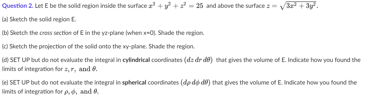 **Question 2.** Let E be the solid region inside the surface \( x^2 + y^2 + z^2 = 25 \) and above the surface \( z = \sqrt{3x^2 + 3y^2} \).

(a) Sketch the solid region E.

(b) Sketch the cross section of E in the yz-plane (when \(x=0\)). Shade the region.

(c) Sketch the projection of the solid onto the xy-plane. Shade the region.

(d) **SET UP but do not evaluate** the integral in cylindrical coordinates \( (dz \, dr \, d\theta) \) that gives the volume of E. Indicate how you found the limits of integration for \( z, r, \) and \( \theta \).

(e) **SET UP but do not evaluate** the integral in spherical coordinates \( (d\rho \, d\phi \, d\theta) \) that gives the volume of E. Indicate how you found the limits of integration for \( \rho, \phi, \) and \( \theta \).