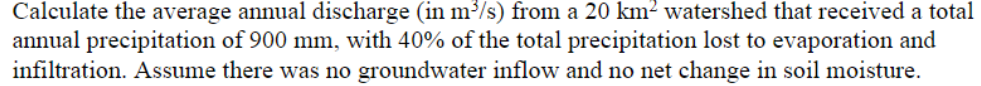 Calculate the average annual discharge (in m³/s) from a 20 km² watershed that received a total
annual precipitation of 900 mm, with 40% of the total precipitation lost to evaporation and
infiltration. Assume there was no groundwater inflow and no net change in soil moisture.