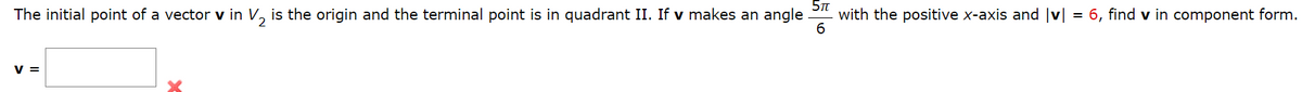 ### Vector Component Calculation

The initial point of a vector **v** in \( \mathbb{V}_2 \) is the origin, and the terminal point is in quadrant II. If vector **v** makes an angle of \( \frac{5\pi}{6} \) with the positive x-axis and \( |v| = 6 \), find **v** in component form.

**\[ \mathbf{v} = \big[ \text{Input Box} \big] \]**

**Explanation:**
1. The given angle \( \frac{5\pi}{6} \) is in radians.
2. The magnitude of the vector |**v**| is 6.
3. The vector **v** is situated in Quadrant II, hence the x-component will be negative while the y-component will be positive.

We can calculate the components of vector **v** using the formulas:
- \( v_x = |v| \cos\theta \)
- \( v_y = |v| \sin\theta \)

Where \( \theta = \frac{5\pi}{6} \).

\[
v_x = 6 \cos\left(\frac{5\pi}{6}\right)
\]

\[
v_y = 6 \sin\left(\frac{5\pi}{6}\right)
\]