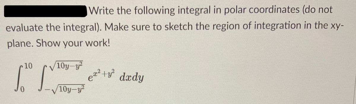 Write the following integral in polar coordinates (do not
evaluate the integral). Make sure to sketch the region of integration in the xy-
plane. Show your work!
10
/10y-y2
[ [
ex² + y²
+y² dxdy
0
-√10y-y²