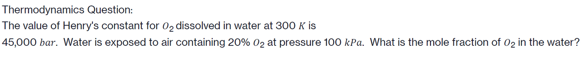 Thermodynamics Question:
The value of Henry's constant for 02 dissolved in water at 300 K is
45,000 bar. Water is exposed to air containing 20% 02 at pressure 100 kPa. What is the mole fraction of 02 in the water?