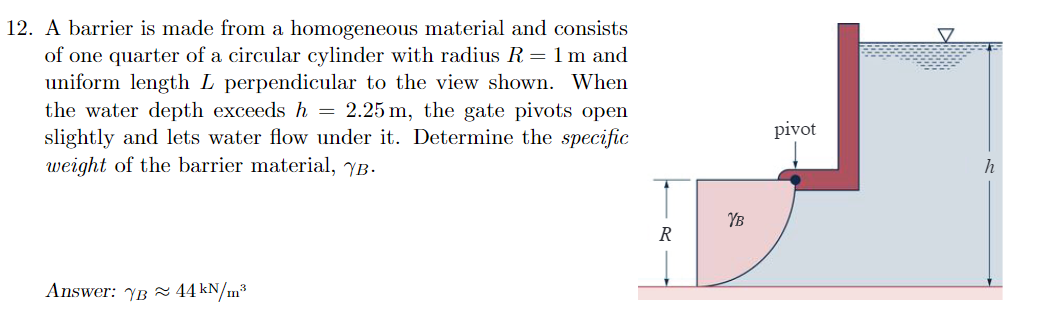 12. A barrier is made from a homogeneous material and consists
of one quarter of a circular cylinder with radius R = 1 m and
uniform length L perpendicular to the view shown. When
the water depth exceeds h = 2.25 m, the gate pivots open
slightly and lets water flow under it. Determine the specific
weight of the barrier material, YB.
Answer: YB 44 kN/m³
R
YB
pivot
h