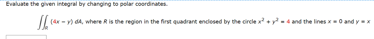 ### Evaluating Integrals Using Polar Coordinates

In this exercise, we are asked to evaluate the given integral by changing to polar coordinates.

#### Given Integral
\[ \iint_{R} (4x - y) \, dA \]

where \( R \) is the region in the first quadrant enclosed by:
- The circle \( x^2 + y^2 = 4 \)
- The lines \( x = 0 \) and \( y = x \)

### Steps to Convert to Polar Coordinates

1. **Identify the region \( R \)**:
   - The region \( R \) is bounded by the circle of radius 2, i.e., \( x^2 + y^2 = 4 \).
   - The line \( y = x \), which forms a 45-degree angle (\( \frac{\pi}{4} \) radians) with the x-axis.
   - The line \( x = 0 \).

2. **Set up the polar coordinates**:
   - In polar coordinates, \( x = r \cos \theta \) and \( y = r \sin \theta \).
   - The differential area element \( dA \) in polar coordinates is \( r \, dr \, d\theta \).

3. **Determine the limits of integration**:
   - \( r \) ranges from 0 to the radius of the circle 2.
   - \( \theta \) ranges from 0 to \( \frac{\pi}{4} \).

4. **Convert the integrand**:
   - The integrand \( 4x - y \) in polar coordinates becomes \( 4(r \cos \theta) - (r \sin \theta) \).
   - This simplifies to \( r(4 \cos \theta - \sin \theta) \).

5. **Set up the integral in polar coordinates**:
   \[ \iint_{R} (4x - y) \, dA = \int_{0}^{\frac{\pi}{4}} \int_{0}^{2} r(4 \cos \theta - \sin \theta) \, r \, dr \, d\theta \]

6. **Evaluate the integral**:
   
   First, evaluate the inner integral with respect to \( r \):
   \[ \int_{0}^{2} r^2 (4 \cos \theta - \sin