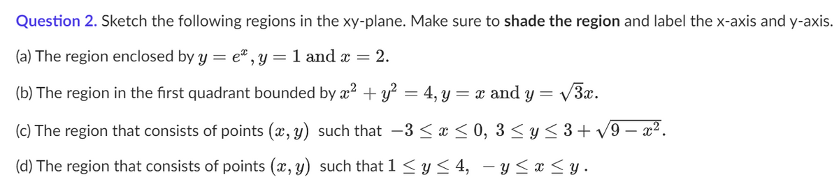 **Question 2.** Sketch the following regions in the \(\mathbf{xy}\)-plane. Make sure to **shade the region** and label the x-axis and y-axis.

1. **(a)** The region enclosed by \(y = e^{x}, y = 1\) and \(x = 2\).

2. **(b)** The region in the first quadrant bounded by \(x^2 + y^2 = 4\), \(y = x\) and \(y = \sqrt{3}x\).

3. **(c)** The region that consists of points \((x, y)\) such that \(-3 \leq x \leq 0, \quad 3 \leq y \leq 3 + \sqrt{9 - x^2}\).

4. **(d)** The region that consists of points \((x, y)\) such that \(1 \leq y \leq 4, \quad -y \leq x \leq y\).