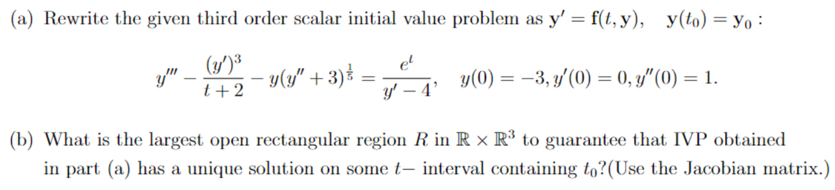 (a) Rewrite the given third order scalar initial value problem as y' = f(t, y), y(to) = yo
(y')³
t + 2
y""
− y(y" + 3) ³
=
e²
y'-4'
y(0) = -3, y'(0) = 0, y"(0) = 1.
(b) What is the largest open rectangular region R in R × R³ to guarantee that IVP obtained
in part (a) has a unique solution on some t- interval containing to? (Use the Jacobian matrix.)