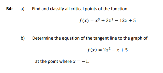 B4:
a)
Find and classify all critical points of the function
f(x) = x³ + 3x² – 12x + 5
b)
Determine the equation of the tangent line to the graph of
f(x) = 2x? – x + 5
at the point where x = -1.
