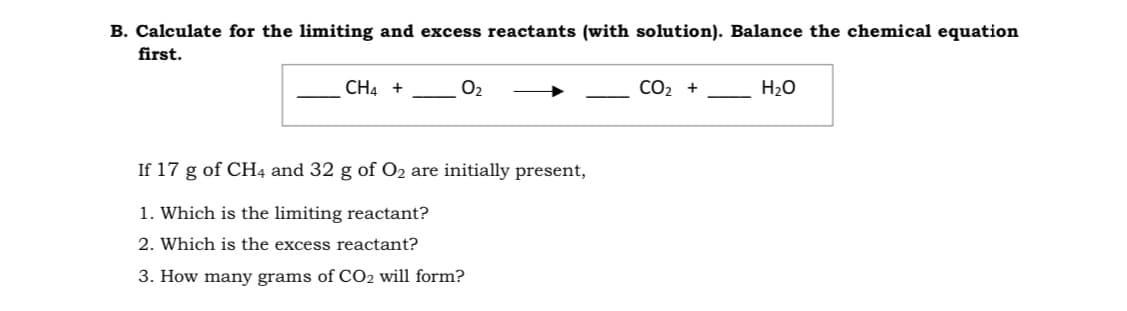 B. Calculate for the limiting and excess reactants (with solution). Balance the chemical equation
first.
CH4 +
O2
СО2 +
H2O
If 17 g of CH4 and 32 g of O2 are initially present,
1. Which is the limiting reactant?
2. Which is the excess reactant?
3. How many grams of CO2 will form?
