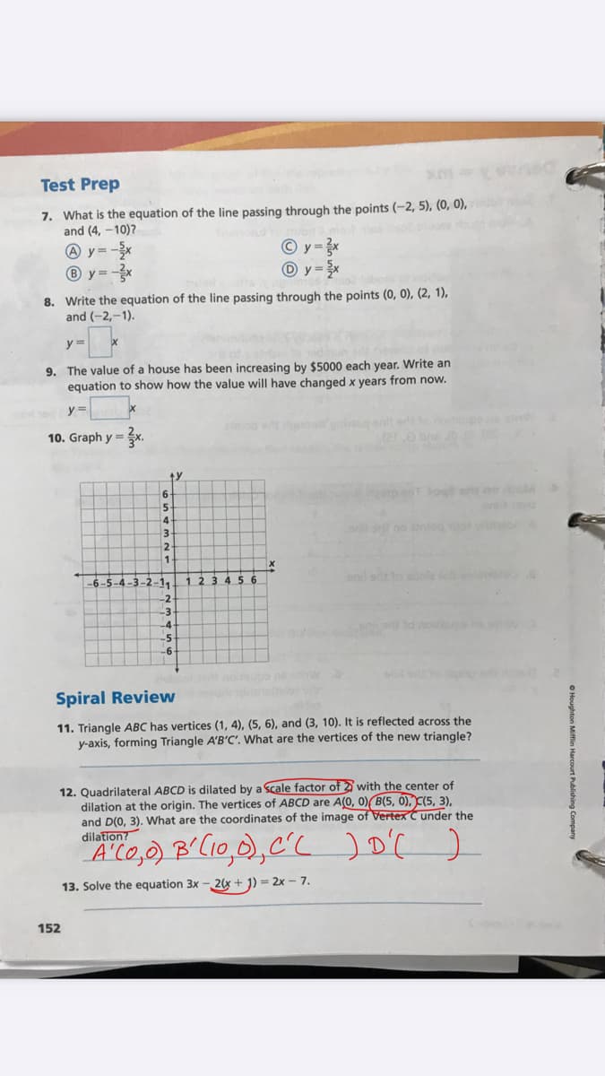 Test Prep
7. What is the equation of the line passing through the points (-2, 5), (0, 0),
and (4, –10)?
A y = -x
® y = -
y =x
O y = x
8. Write the equation of the line passing through the points (0, 0), (2, 1),
and (-2,-1).
y%3D
9. The value of a house has been increasing by $5000 each year. Write an
equation to show how the value will have changed x years from now.
stmiog e
10. Graph y =
ty
3
12
-6-5-4-3-2-11
1 234 56
-4
otes
-5
Spiral Review
11. Triangle ABC has vertices (1, 4), (5, 6), and (3, 10). It is reflected across the
y-axis, forming Triangle A'B'C'. What are the vertices of the new triangle?
12. Quadrilateral ABCD is dilated by a scale factor of 2 with the center of
dilation at the origin. The vertices of ABCD are A(0, 0) B(5, Ó), C(5, 3),
and D(0, 3). What are the coordinates of the image of Vertex C under the
dilation?
13. Solve the equation 3x - 2x + J) = 2x – 7.
152
